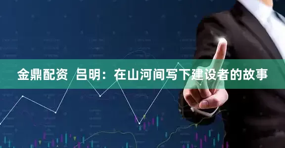 金鼎配资  吕明：在山河间写下建设者的故事