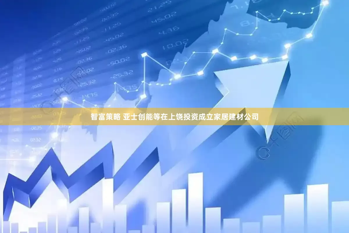 智富策略 亚士创能等在上饶投资成立家居建材公司