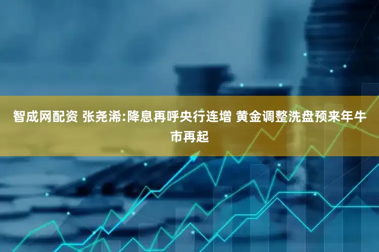 智成网配资 张尧浠:降息再呼央行连增 黄金调整洗盘预来年牛市再起