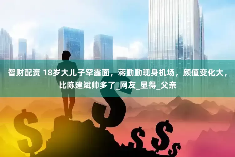 智财配资 18岁大儿子罕露面，蒋勤勤现身机场，颜值变化大，比陈建斌帅多了_网友_显得_父亲