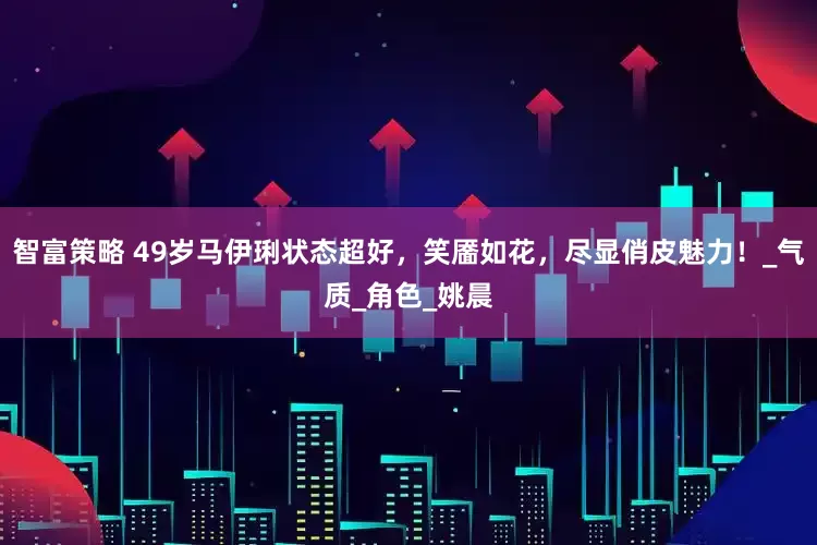 智富策略 49岁马伊琍状态超好，笑靥如花，尽显俏皮魅力！_气质_角色_姚晨