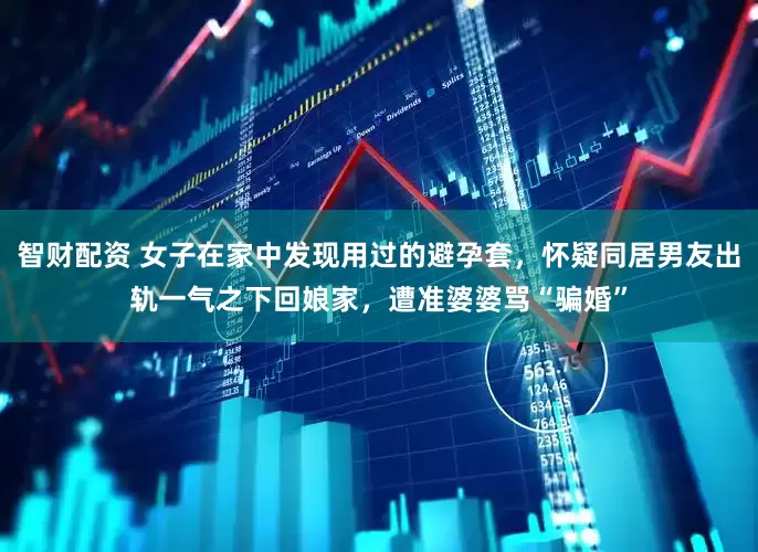 智财配资 女子在家中发现用过的避孕套，怀疑同居男友出轨一气之下回娘家，遭准婆婆骂“骗婚”