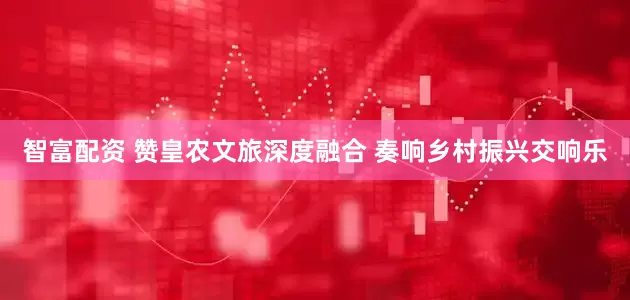 智富配资 赞皇农文旅深度融合 奏响乡村振兴交响乐