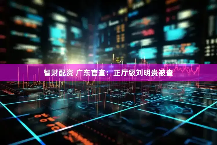 智财配资 广东官宣：正厅级刘明贵被查