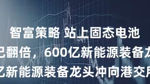 智富策略 站上固态电池风口股价已翻倍，600亿新能源装备龙头冲向港交所