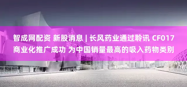 智成网配资 新股消息 | 长风药业通过聆讯 CF017商业化推广成功 为中国销量最高的吸入药物类别