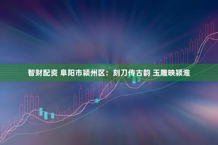 智财配资 阜阳市颍州区：刻刀传古韵 玉雕映颍淮