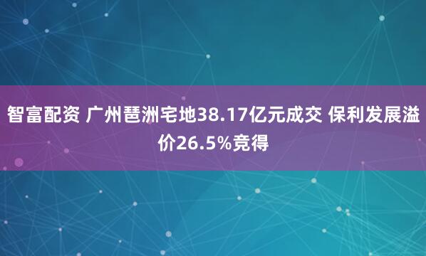 智富配资 广州琶洲宅地38.17亿元成交 保利发展溢价26.5%竞得